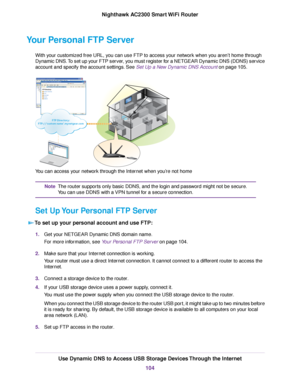 Page 104Your Personal FTP Server
With your customized free URL, you can use FTP to access your network when you aren’t home through
Dynamic DNS.To set up your FTP server, you must register for a NETGEAR Dynamic DNS (DDNS) service
account and specify the account settings. See Set Up a New Dynamic DNS Account on page 105.
You can access your network through the Internet when you’re not home
The router supports only basic DDNS, and the login and password might not be secure.
You can use DDNS with a VPN tunnel for a...