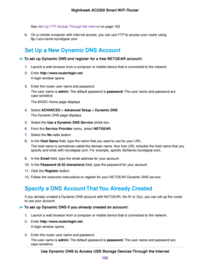 Page 105See Set Up FTP Access Through the Internet on page 103.
6.On a remote computer with Internet access, you can use FTP to access your router using
ftp://yourname.mynetgear.com.
Set Up a New Dynamic DNS Account
To set up Dynamic DNS and register for a free NETGEAR account:
1.Launch a web browser from a computer or mobile device that is connected to the network.
2.Enter http://www.routerlogin.net.
A login window opens.
3.Enter the router user name and password.
The user name is admin.The default password is...