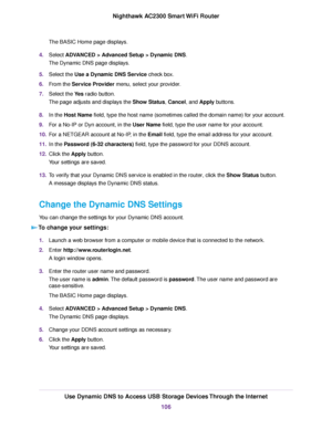 Page 106The BASIC Home page displays.
4.Select ADVANCED > Advanced Setup > Dynamic DNS.
The Dynamic DNS page displays.
5.Select the Use a Dynamic DNS Service check box.
6.From the Service Provider menu, select your provider.
7.Select the Yes radio button.
The page adjusts and displays the Show Status, Cancel, and Apply buttons.
8.In the Host Name field, type the host name (sometimes called the domain name) for your account.
9.For a No-IP or Dyn account, in the User Name field, type the user name for your...
