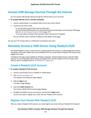 Page 107Access USB Storage Devices Through the Internet
You can access USB storage devices through the Internet when you’re not home.
To access devices from a remote computer:
1.Launch a web browser on a computer that is not on your home network.
2.Connect to your home router:
•To connect with Dynamic DNS, type the DNS name.
To use a Dynamic DNS account, you must enter the account information on the Dynamic DNS page.
See Set Up and Manage Dynamic DNS on page 103.
•To connect without Dynamic DNS, type the...