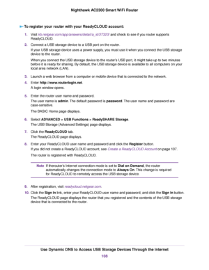 Page 108To register your router with your ReadyCLOUD account:
1.Visit kb.netgear.com/app/answers/detail/a_id/27323/ and check to see if you router supports
ReadyCLOUD.
2.Connect a USB storage device to a USB port on the router.
If your USB storage device uses a power supply, you must use it when you connect the USB storage
device to the router.
When you connect the USB storage device to the router’s USB port, it might take up to two minutes
before it is ready for sharing. By default, the USB storage device is...