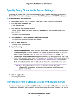 Page 110Specify ReadyDLNA Media Server Settings
By default, the router acts as a ReadyDLNA media server, which lets you view movies and photos on
DLNA/UPnP AV-compliant media players, such as Xbox360, Playstation, and NETGEAR media players.
To specify media server settings:
1.Launch a web browser from a computer or mobile device that is connected to the network.
2.Enter http://www.routerlogin.net.
A login window opens.
3.Enter the router user name and password.
The user name is admin.The default password is...