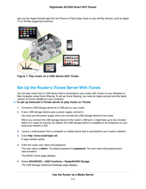 Page 111also use the Apple Remote app from an iPhone or iPad to play music on any AirPlay devices, such as Apple
TV or AirPlay-supported receivers.
Figure 7. Play music on a USB device with iTunes
Set Up the Router’s iTunes Server With iTunes
You can play music from a USB device that is connected to your router with iTunes on your Windows or
Mac computer using Home Sharing.To set up Home Sharing, you need an Apple account and the latest
version of iTunes installed on your computer.
To set up therouter’s iTunes...