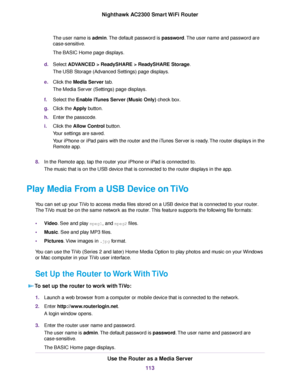 Page 113The user name is admin.The default password is password.The user name and password are
case-sensitive.
The BASIC Home page displays.
d.Select ADVANCED > ReadySHARE > ReadySHARE Storage.
The USB Storage (Advanced Settings) page displays.
e.Click the Media Server tab.
The Media Server (Settings) page displays.
f.Select the Enable iTunes Server (Music Only) check box.
g.Click the Apply button.
h.Enter the passcode.
i.Click the Allow Control button.
Your settings are saved.
Your iPhone or iPad pairs with the...