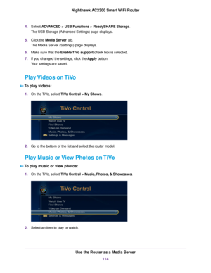 Page 1144.Select ADVANCED > USB Functions > ReadySHARE Storage.
The USB Storage (Advanced Settings) page displays.
5.Click the Media Server tab.
The Media Server (Settings) page displays.
6.Make sure that the Enable TiVo support check box is selected.
7.If you changed the settings, click the Apply button.
Your settings are saved.
Play Videos on TiVo
To play videos:
1.On the TiVo, select TiVo Central > My Shows.
2.Go to the bottom of the list and select the router model.
Play Music or View Photos on TiVo
To play...