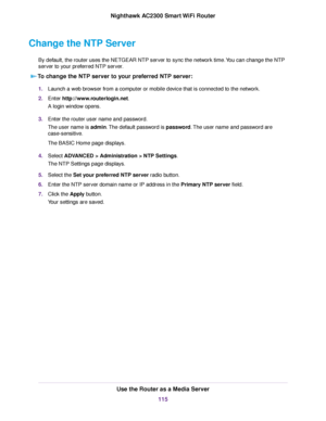 Page 115Change the NTP Server
By default, the router uses the NETGEAR NTP server to sync the network time.You can change the NTP
server to your preferred NTP server.
To change the NTP server to your preferred NTP server:
1.Launch a web browser from a computer or mobile device that is connected to the network.
2.Enter http://www.routerlogin.net.
A login window opens.
3.Enter the router user name and password.
The user name is admin.The default password is password.The user name and password are
case-sensitive....