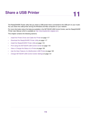 Page 11611
Share a USB Printer
The ReadySHARE Printer utility lets you share a USB printer that is connected to the USB port on your router.
You can share this USB printer among the Windows and Mac computers on your network.
For more information about the features available in the NETGEAR USB Control Center, see the ReadySHARE
Printer User Manual, which is available at http://downloadcenter.netgear.com.
This chapter contains the following sections:
•Install the Printer Driver and Cable the Printer on page 117...