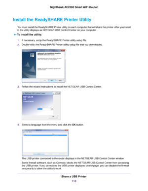 Page 118Install the ReadySHARE Printer Utility
You must install the ReadySHARE Printer utility on each computer that will share the printer. After you install
it, the utility displays as NETGEAR USB Control Center on your computer.
To install the utility:
1.If necessary, unzip the ReadySHARE Printer utility setup file.
2.Double-click the ReadySHARE Printer utility setup file that you downloaded.
3.Follow the wizard instructions to install the NETGEAR USB Control Center.
4.Select a language from the menu and...