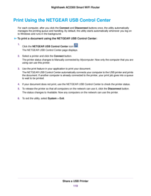 Page 119Print Using the NETGEAR USB Control Center
For each computer, after you click the Connect and Disconnect buttons once, the utility automatically
manages the printing queue and handling. By default, the utility starts automatically whenever you log on
to Windows and runs in the background.
To print a document using the NETGEAR USB Control Center:
1.Click the NETGEAR USB Control Center icon .
The NETGEAR USB Control Center page displays.
2.Select a printer and click the Connect button.
The printer status...