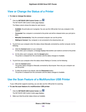 Page 120View or Change the Status of a Printer
To view or change the status:
1.Click the NETGEAR USB Control Center icon .
The NETGEAR USB Control Center page displays.
The Status column shows the status for each device:
•Available. No print jobs are in progress.You can use the USB printer from any computer in the
network.
•Connected.Your computer is connected to the printer and will be released when your print job is
done.
•Manually Connected by. Only the connected computer can use the printer.
•Waiting to...