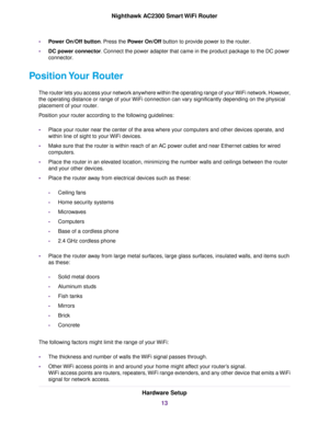 Page 13•Power On/Off button. Press the Power On/Off button to provide power to the router.
•DC power connector. Connect the power adapter that came in the product package to the DC power
connector.
Position Your Router
The router lets you access your network anywhere within the operating range of your WiFi network. However,
the operating distance or range of your WiFi connection can vary significantly depending on the physical
placement of your router.
Position your router according to the following...