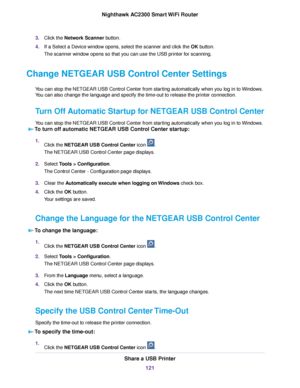 Page 1213.Click the Network Scanner button.
4.If a Select a Device window opens, select the scanner and click the OK button.
The scanner window opens so that you can use the USB printer for scanning.
Change NETGEAR USB Control Center Settings
You can stop the NETGEAR USB Control Center from starting automatically when you log in to Windows.
You can also change the language and specify the time-out to release the printer connection.
Turn Off Automatic Startup for NETGEAR USB Control Center
You can stop the...