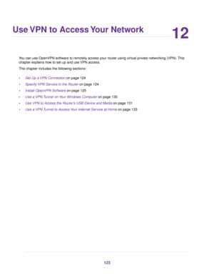 Page 12312
Use VPN to Access Your Network
You can use OpenVPN software to remotely access your router using virtual private networking (VPN).This
chapter explains how to set up and use VPN access.
The chapter includes the following sections:
•Set Up a VPN Connection on page 124
•Specify VPN Service in the Router on page 124
•Install OpenVPN Software on page 125
•Use a VPN Tunnel on Your Windows Computer on page 130
•Use VPN to Access the Router’s USB Device and Media on page 131
•Use a VPN Tunnel to Access Your...