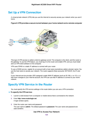 Page 124Set Up a VPN Connection
A virtual private network (VPN) lets you use the Internet to securely access your network when you aren’t
home.
Figure 8.VPN provides a secure tunnel between your home network and a remote computer
This type of VPN access is called a client-to-gateway tunnel.The computer is the client, and the router is
the gateway.To use the VPN feature, you must log in to the router and enable VPN, and you must install
and run VPN client software on the computer.
VPN uses DDNS or a static IP...