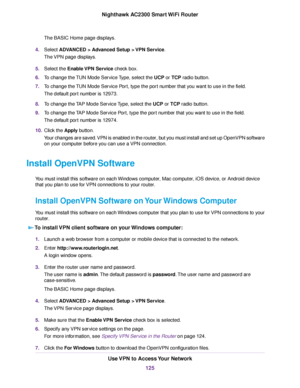 Page 125The BASIC Home page displays.
4.Select ADVANCED > Advanced Setup > VPN Service.
The VPN page displays.
5.Select the Enable VPN Service check box.
6.To change the TUN Mode Service Type, select the UCP or TCP radio button.
7.To change the TUN Mode Service Port, type the port number that you want to use in the field.
The default port number is 12973.
8.To change the TAP Mode Service Type, select the UCP or TCP radio button.
9.To change the TAP Mode Service Port, type the port number that you want to use in...