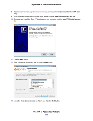 Page 1268.Visit openvpn.net/index.php/download/community-downloads.html to download the OpenVPN client
utility.
9.In the Windows Installer section of the page, double-click the openVPN-install-xxx.exe link.
10.Download and install the Open VPN software on your computer, click the openVPN-install-xxx.exe
file.
11.Click the Next button.
12.Read the License Agreement and click the I Agree button.
13.Leave the check boxes selected as shown, and click the Next button.
Use VPN to Access Your Network
126
Nighthawk...