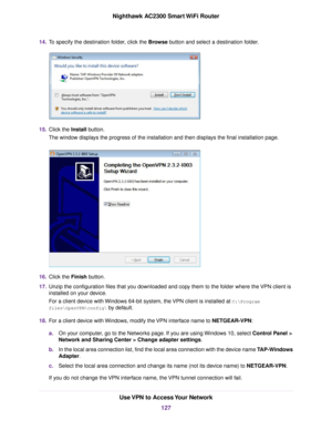 Page 12714.To specify the destination folder, click the Browse button and select a destination folder.
15.Click the Install button.
The window displays the progress of the installation and then displays the final installation page.
16.Click the Finish button.
17.Unzip the configuration files that you downloaded and copy them to the folder where the VPN client is
installed on your device.
For a client device with Windows 64-bit system, the VPN client is installed at C:\Program
files\OpenVPN\config\ by default....