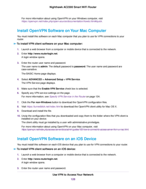 Page 128For more information about using OpenVPN on your Windows computer, visit
https://openvpn.net/index.php/open-source/documentation/howto.html#quick.
Install OpenVPN Software on Your Mac Computer
You must install this software on each Mac computer that you plan to use for VPN connections to your
router.
To install VPN client software on your Mac computer:
1.Launch a web browser from a computer or mobile device that is connected to the network.
2.Enter http://www.routerlogin.net.
A login window opens....