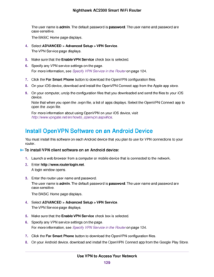 Page 129The user name is admin.The default password is password.The user name and password are
case-sensitive.
The BASIC Home page displays.
4.Select ADVANCED > Advanced Setup > VPN Service.
The VPN Service page displays.
5.Make sure that the Enable VPN Service check box is selected.
6.Specify any VPN service settings on the page.
For more information, see Specify VPN Service in the Router on page 124.
7.Click the For Smart Phone button to download the OpenVPN configuration files.
8.On your iOS device, download...