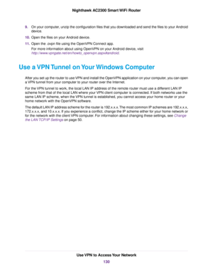 Page 1309.On your computer, unzip the configuration files that you downloaded and send the files to your Android
device.
10.Open the files on your Android device.
11.Open the .ovpn file using the OpenVPN Connect app.
For more information about using OpenVPN on your Android device, visit
http://www.vpngate.net/en/howto_openvpn.aspx#android.
Use a VPN Tunnel on Your Windows Computer
After you set up the router to use VPN and install the OpenVPN application on your computer, you can open
a VPN tunnel from your...