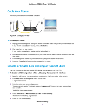 Page 14Cable Your Router
Power on your router and connect it to a modem.
Figure 4. Cable your router
To cable your router:
1.Unplug your modem’s power, leaving the modem connected to the wall jack for your Internet service.
If your modem uses a battery backup, remove the battery.
2.Plug in and turn on your modem.
If your modem uses a battery backup, put the battery back in.
3.Connect your modem to the Internet port of your router with the yellow Ethernet cable that came with
your router.
4.Connect the power...