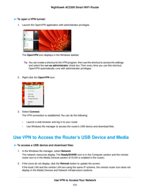 Page 131To open a VPN tunnel:
1.Launch the OpenVPN application with administrator privileges.
The OpenVPN icon displays in the Windows taskbar.
You can create a shortcut to the VPN program, then use the shortcut to access the settings
and select the run as administrator check box.Then every time you use this shortcut,
OpenVPN automatically runs with administrator privileges.
Tip
2.Right-click the OpenVPN icon.
3.Select Connect.
The VPN connection is established.You can do the following:
•Launch a web browser and...