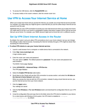 Page 1323.To access the USB device, click the ReadySHARE icon.
4.To access media on the router’s network, click the remote router icon.
Use VPN to Access Your Internet Service at Home
When you’re away from home and you access the Internet, you usually use a local Internet service provider.
For example, at a coffee shop you might be given a code that lets you use the coffee shop’s Internet service
account to surf the web.
Nighthawk lets you use a VPN connection to access your own Internet service when you’re away...