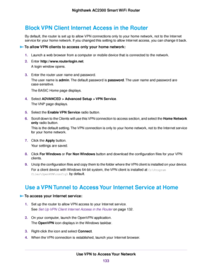 Page 133Block VPN Client Internet Access in the Router
By default, the router is set up to allow VPN connections only to your home network, not to the Internet
service for your home network. If you changed this setting to allow Internet access, you can change it back.
To allow VPN clients to access only your home network:
1.Launch a web browser from a computer or mobile device that is connected to the network.
2.Enter http://www.routerlogin.net.
A login window opens.
3.Enter the router user name and password....