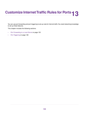 Page 13413
Customize Internet Traffic Rules for Ports
You can use port forwarding and port triggering to set up rules for Internet traffic.You need networking knowledge
to set up these features.
This chapter includes the following sections:
•Port Forwarding to a Local Server on page 135
•Port Triggering on page 138
134 