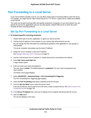 Page 135Port Forwarding to a Local Server
If your home network includes a server, you can allow certain types of incoming traffic to reach the server.
For example, you might want to make a local web server, FTP server, or game server visible and available
to the Internet.
The router can forward incoming traffic with specific protocols to computers on your local network.You can
specify the servers for applications and you can also specify a default DMZ server to which the router
forwards all other incoming...