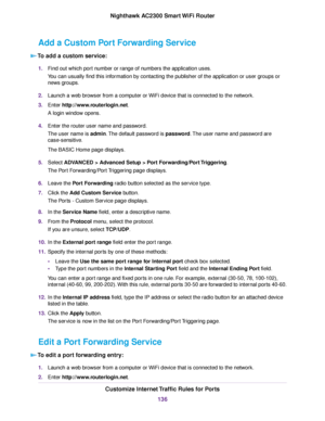 Page 136Add a Custom Port Forwarding Service
To add a custom service:
1.Find out which port number or range of numbers the application uses.
You can usually find this information by contacting the publisher of the application or user groups or
news groups.
2.Launch a web browser from a computer or WiFi device that is connected to the network.
3.Enter http://www.routerlogin.net.
A login window opens.
4.Enter the router user name and password.
The user name is admin.The default password is password.The user name...