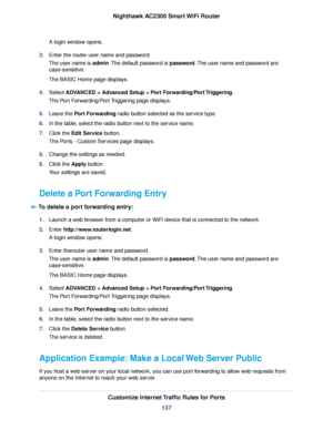 Page 137A login window opens.
3.Enter the router user name and password.
The user name is admin.The default password is password.The user name and password are
case-sensitive.
The BASIC Home page displays.
4.Select ADVANCED > Advanced Setup > Port Forwarding/Port Triggering.
The Port Forwarding/Port Triggering page displays.
5.Leave the Port Forwarding radio button selected as the service type.
6.In the table, select the radio button next to the service name.
7.Click the Edit Service button.
The Ports - Custom...