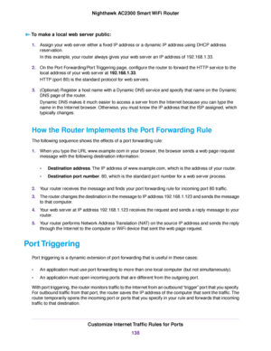 Page 138To make a local web server public:
1.Assign your web server either a fixed IP address or a dynamic IP address using DHCP address
reservation.
In this example, your router always gives your web server an IP address of 192.168.1.33.
2.On the Port Forwarding/Port Triggering page, configure the router to forward the HTTP service to the
local address of your web server at 192.168.1.33.
HTTP (port 80) is the standard protocol for web servers.
3.(Optional) Register a host name with a Dynamic DNS service and...