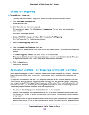 Page 140Enable Port Triggering
To enable port triggering:
1.Launch a web browser from a computer or mobile device that is connected to the network.
2.Enter http://www.routerlogin.net.
A login window opens.
3.Enter the router user name and password.
The user name is admin.The default password is password.The user name and password are
case-sensitive.
The BASIC Home page displays.
4.Select ADVANCED > Advanced Setup > Port Forwarding/Port Triggering.
The Port Forwarding/Port Triggering page displays.
5.Select the...