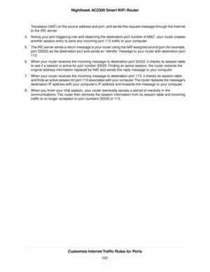 Page 141Translation (NAT) on the source address and port, and sends this request message through the Internet
to the IRC server.
4.Noting your port triggering rule and observing the destination port number of 6667, your router creates
another session entry to send any incoming port 113 traffic to your computer.
5.The IRC server sends a return message to your router using the NAT-assigned source port (for example,
port 33333) as the destination port and sends an “identify” message to your router with destination...