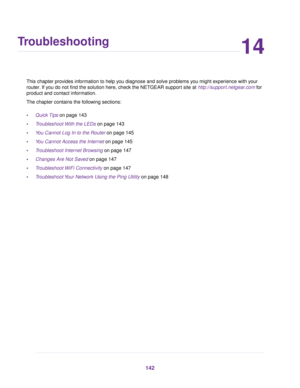 Page 14214
Troubleshooting
This chapter provides information to help you diagnose and solve problems you might experience with your
router. If you do not find the solution here, check the NETGEAR support site at http://support.netgear.com for
product and contact information.
The chapter contains the following sections:
•Quick Tips on page 143
•Troubleshoot With the LEDs on page 143
•You Cannot Log In to the Router on page 145
•You Cannot Access the Internet on page 145
•Troubleshoot Internet Browsing on page...