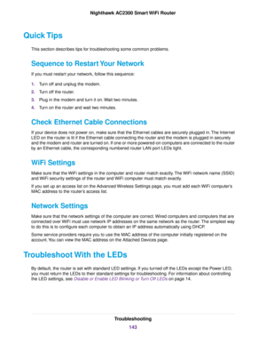 Page 143Quick Tips
This section describes tips for troubleshooting some common problems.
Sequence to Restart Your Network
If you must restart your network, follow this sequence:
1.Turn off and unplug the modem.
2.Turn off the router.
3.Plug in the modem and turn it on.Wait two minutes.
4.Turn on the router and wait two minutes.
Check Ethernet Cable Connections
If your device does not power on, make sure that the Ethernet cables are securely plugged in.The Internet
LED on the router is lit if the Ethernet cable...
