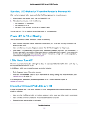 Page 144Standard LED Behavior When the Router Is Powered On
After you turn on power to the router, verify that the following sequence of events occurs:
1.When power is first applied, verify that the Power LED is lit.
2.After about two minutes, verify the following:
•The Power LED is solid white.
•The Internet LED is lit.
•The WiFi LED is lit unless you turned off the WiFi radio.
You can use the LEDs on the front panel of the router for troubleshooting.
Power LED Is Off or Blinking
This could occur for a number...