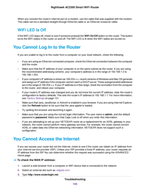 Page 145When you connect the router’s Internet port to a modem, use the cable that was supplied with the modem.
This cable can be a standard straight-through Ethernet cable or an Ethernet crossover cable.
WiFi LED Is Off
If the WiFi LED stays off, check to see if someone pressed the WiFi On/Off button on the router.This button
turns the WiFi radios in the router on and off.The WiFi LED is lit when the WiFi radios are turned on.
You Cannot Log In to the Router
If you are unable to log in to the router from a...