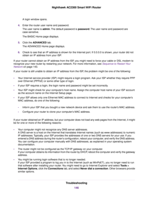 Page 146A login window opens.
4.Enter the router user name and password.
The user name is admin.The default password is password.The user name and password are
case-sensitive.
The BASIC Home page displays.
5.Click the ADVANCED tab.
The ADVANCED Home page displays.
6.Check to see that an IP address is shown for the Internet port. If 0.0.0.0 is shown, your router did not
obtain an IP address from your ISP.
If your router cannot obtain an IP address from the ISP, you might need to force your cable or DSL modem to...