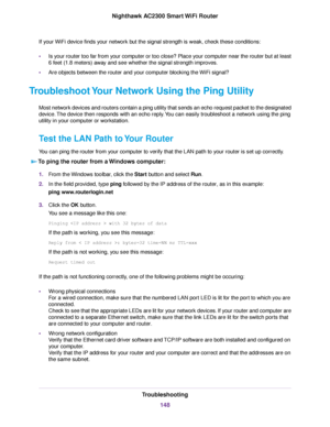 Page 148If your WiFi device finds your network but the signal strength is weak, check these conditions:
•Is your router too far from your computer or too close? Place your computer near the router but at least
6 feet (1.8 meters) away and see whether the signal strength improves.
•Are objects between the router and your computer blocking the WiFi signal?
Troubleshoot Your Network Using the Ping Utility
Most network devices and routers contain a ping utility that sends an echo request packet to the designated...