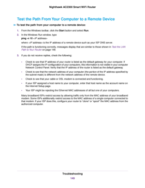 Page 149Test the Path From Your Computer to a Remote Device
To test the path from your computer to a remote device:
1.From the Windows toolbar, click the Start button and select Run.
2.In the Windows Run window, type
ping -n 10
where  is the IP address of a remote device such as your ISP DNS server.
If the path is functioning correctly, messages display that are similar to those shown in Test the LAN
Path to Your Router on page 148.
3.If you do not receive replies, check the following:
•Check to see that IP...