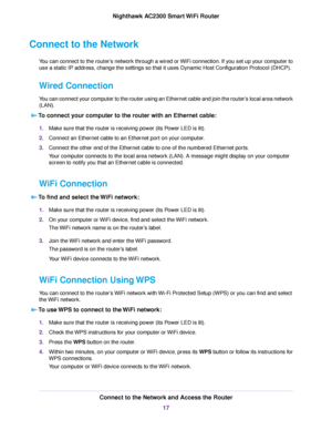 Page 17Connect to the Network
You can connect to the router’s network through a wired or WiFi connection. If you set up your computer to
use a static IP address, change the settings so that it uses Dynamic Host Configuration Protocol (DHCP).
Wired Connection
You can connect your computer to the router using an Ethernet cable and join the router’s local area network
(LAN).
To connect your computer to the router with an Ethernet cable:
1.Make sure that the router is receiving power (its Power LED is lit)....