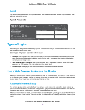 Page 18Label
The label on the router shows the login information, WiFi network name and network key (password), MAC
address, and serial number.
Figure 5. Product label
Types of Logins
Separate types of logins serve different purposes. It is important that you understand the difference so that
you know which login to use when.
Several types of logins are associated with the router:
•ISP login.The login that your ISP gave you logs you in to your Internet service.Your service provider
gave you this login...