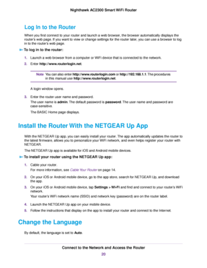 Page 20Log In to the Router
When you first connect to your router and launch a web browser, the browser automatically displays the
router’s web page. If you want to view or change settings for the router later, you can use a browser to log
in to the router’s web page.
To log in to the router:
1.Launch a web browser from a computer or WiFi device that is connected to the network.
2.Enter http://www.routerlogin.net.
You can also enter http://www.routerlogin.com or http://192.168.1.1.The procedures
in this manual...