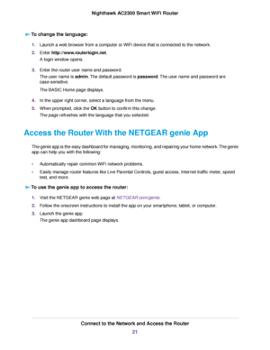 Page 21To change the language:
1.Launch a web browser from a computer or WiFi device that is connected to the network.
2.Enter http://www.routerlogin.net.
A login window opens.
3.Enter the router user name and password.
The user name is admin.The default password is password.The user name and password are
case-sensitive.
The BASIC Home page displays.
4.In the upper right corner, select a language from the menu.
5.When prompted, click the OK button to confirm this change.
The page refreshes with the language...