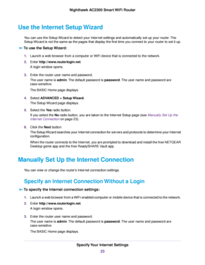 Page 23Use the Internet Setup Wizard
You can use the Setup Wizard to detect your Internet settings and automatically set up your router.The
Setup Wizard is not the same as the pages that display the first time you connect to your router to set it up.
To use the Setup Wizard:
1.Launch a web browser from a computer or WiFi device that is connected to the network.
2.Enter http://www.routerlogin.net.
A login window opens.
3.Enter the router user name and password.
The user name is admin.The default password is...