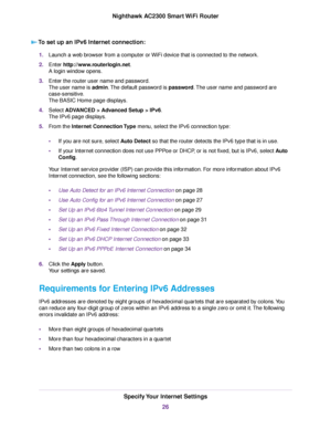 Page 26To set up an IPv6 Internet connection:
1.Launch a web browser from a computer or WiFi device that is connected to the network.
2.Enter http://www.routerlogin.net.
A login window opens.
3.Enter the router user name and password.
The user name is admin.The default password is password.The user name and password are
case-sensitive.
The BASIC Home page displays.
4.Select ADVANCED > Advanced Setup > IPv6.
The IPv6 page displays.
5.From the Internet Connection Type menu, select the IPv6 connection type:
•If...