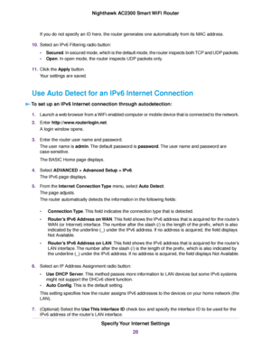 Page 28If you do not specify an ID here, the router generates one automatically from its MAC address.
10.Select an IPv6 Filtering radio button:
•Secured. In secured mode, which is the default mode, the router inspects both TCP and UDP packets.
•Open. In open mode, the router inspects UDP packets only.
11.Click the Apply button.
Your settings are saved.
Use Auto Detect for an IPv6 Internet Connection
To set up an IPv6 Internet connection through autodetection:
1.Launch a web browser from a WiFi-enabled computer...