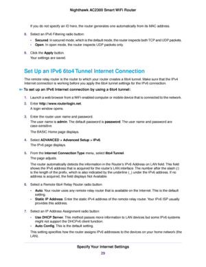 Page 29If you do not specify an ID here, the router generates one automatically from its MAC address.
8.Select an IPv6 Filtering radio button:
•Secured. In secured mode, which is the default mode, the router inspects both TCP and UDP packets.
•Open. In open mode, the router inspects UDP packets only.
9.Click the Apply button.
Your settings are saved.
Set Up an IPv6 6to4 Tunnel Internet Connection
The remote relay router is the router to which your router creates a 6to4 tunnel. Make sure that the IPv4
Internet...